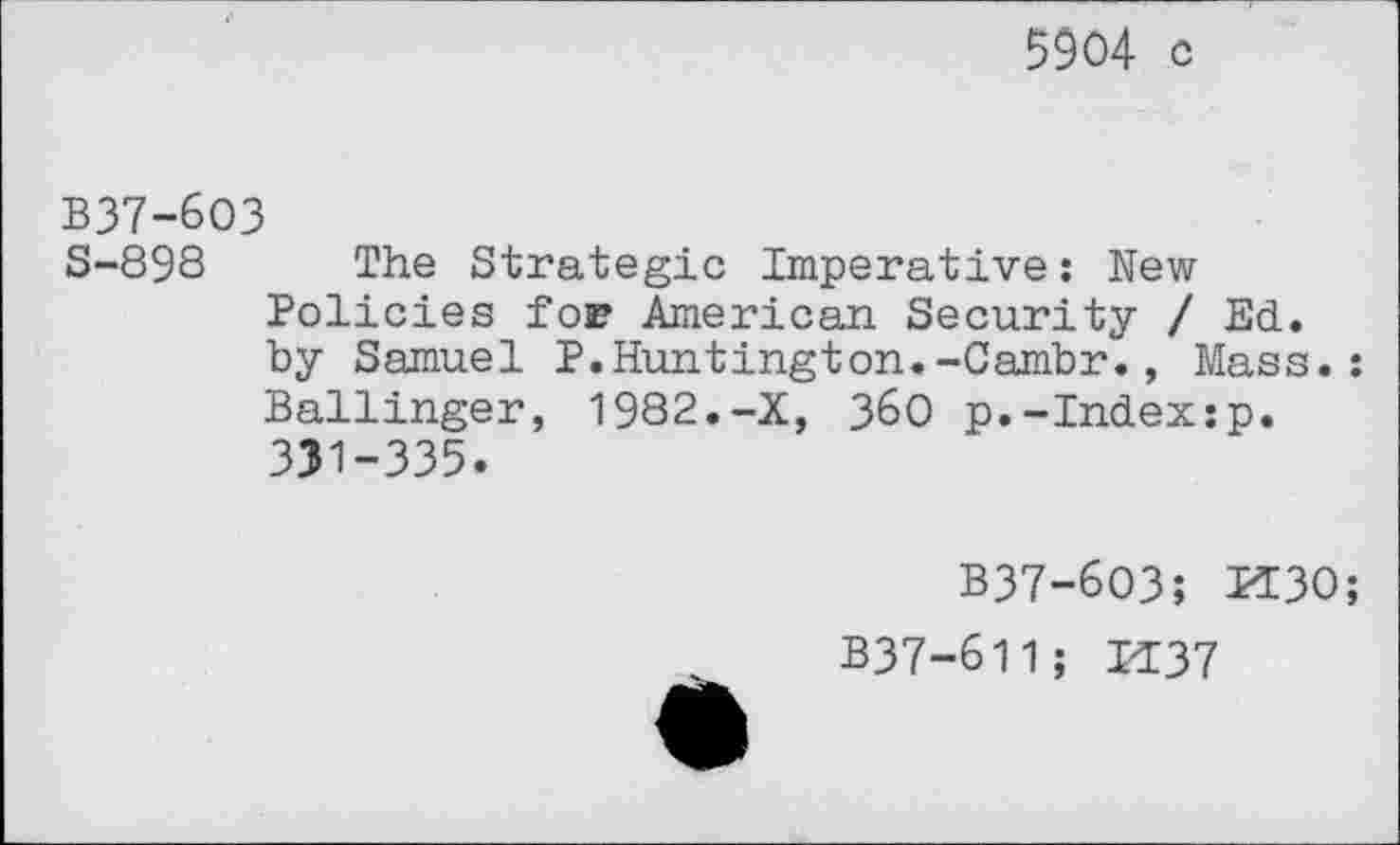 ﻿5904 c
B37-6O3
S-898 The Strategic Imperative: New Policies for American Security / Ed. by Samuel P.Huntington.-Cambr., Mass.: Ballinger, 1982.-X, 360 p.-Index:p. 331-335.
B37-6O3; K30;
B37-611; H37